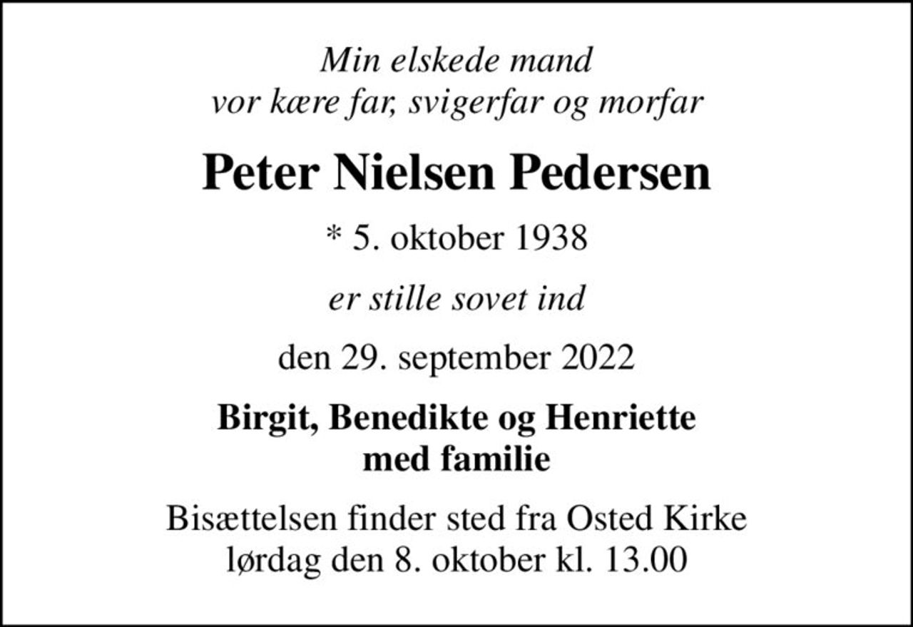 Min elskede mand vor kære far, svigerfar og morfar
Peter Nielsen Pedersen
* 5. oktober 1938
er stille sovet ind
den 29. september 2022
Birgit, Benedikte og Henriette med familie
Bisættelsen finder sted fra Osted Kirke  lørdag den 8. oktober kl. 13.00