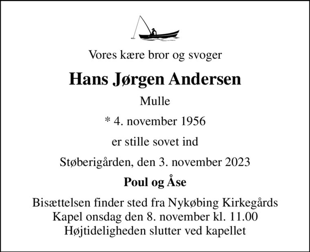 Vores kære bror og svoger
Hans Jørgen Andersen
Mulle
* 4. november 1956
er stille sovet ind
Støberigården, den 3. november 2023
Poul og Åse
Bisættelsen finder sted fra Nykøbing Kirkegårds Kapel  onsdag den 8. november kl. 11.00  Højtideligheden slutter ved kapellet