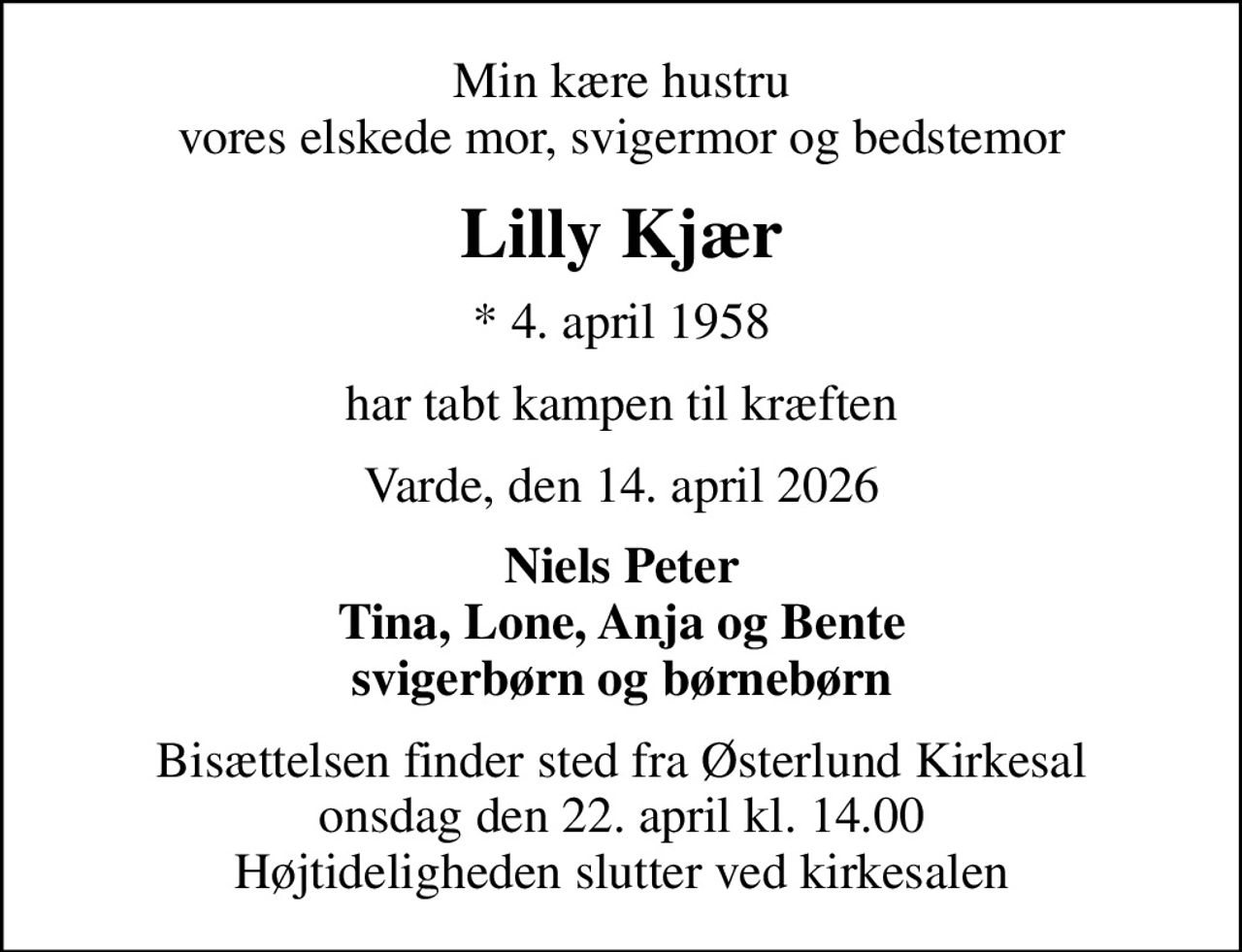 Min kære hustru vores elskede mor, svigermor og bedstemor
Lilly Kjær
* 4. april 1958
har tabt kampen til kræften
Varde, den 14. april 2026
Niels Peter Tina, Lone, Anja og Bente svigerbørn og børnebørn
Bisættelsen finder sted fra Østerlund Kirkesal  onsdag den 22. april kl. 14.00  Højtideligheden slutter ved kirkesalen