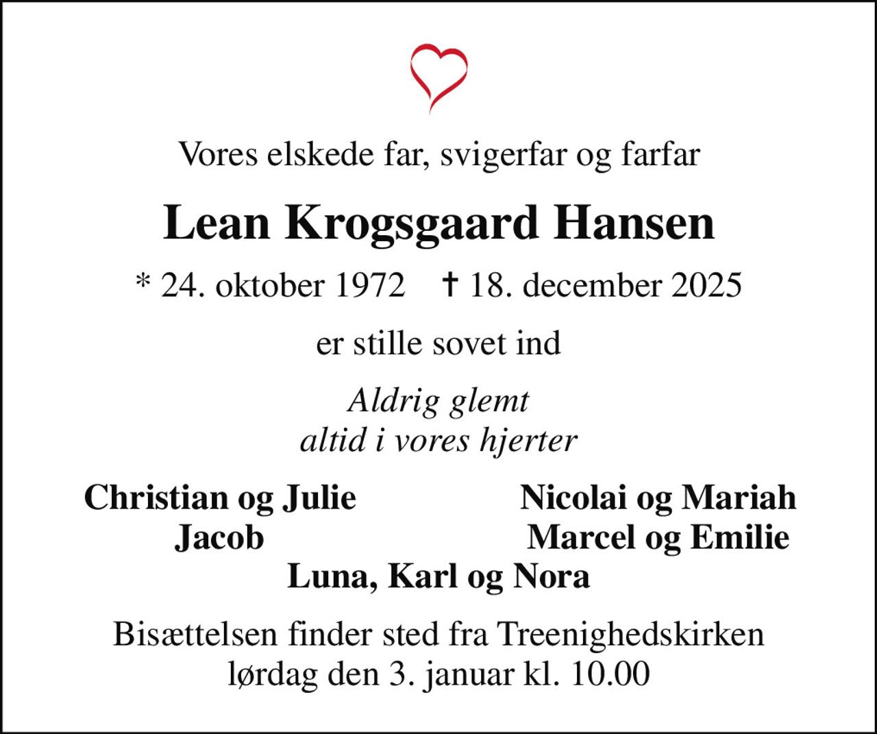 Vores elskede far, svigerfar og farfar
Lean Krogsgaard Hansen
* 24. oktober 1972    ✝ 18. december 2025
er stille sovet ind
Aldrig glemt altid i vores hjerter
Christian og Julie
Nicolai og Mariah
Jacob
Marcel og Emilie
Bisættelsen finder sted fra Treenighedskirken  lørdag den 3. januar kl. 10.00