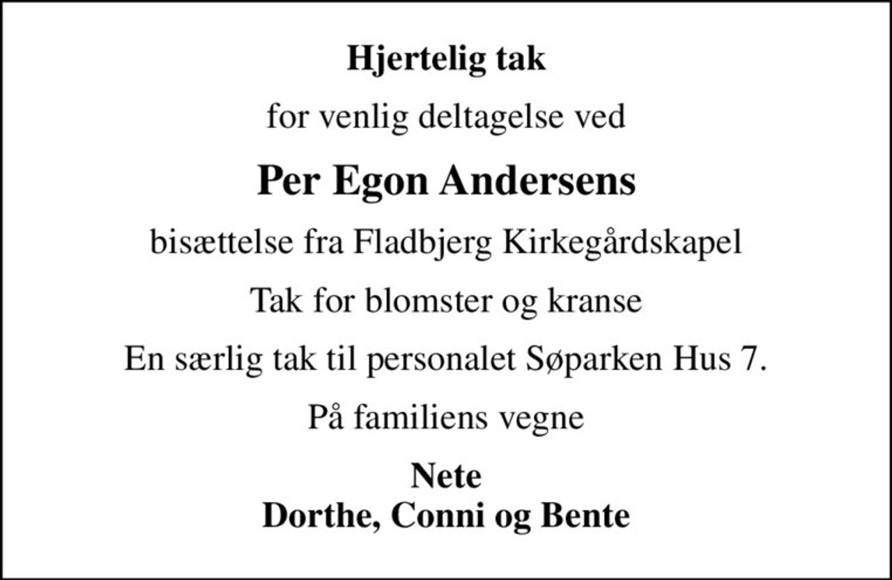 Hjertelig tak
for venlig deltagelse ved
Per Egon Andersens
bisættelse fra Fladbjerg Kirkegårdskapel
Tak for blomster og kranse
En særlig tak til personalet Søparken Hus 7.
På familiens vegne
Nete Dorthe, Conni og Bente