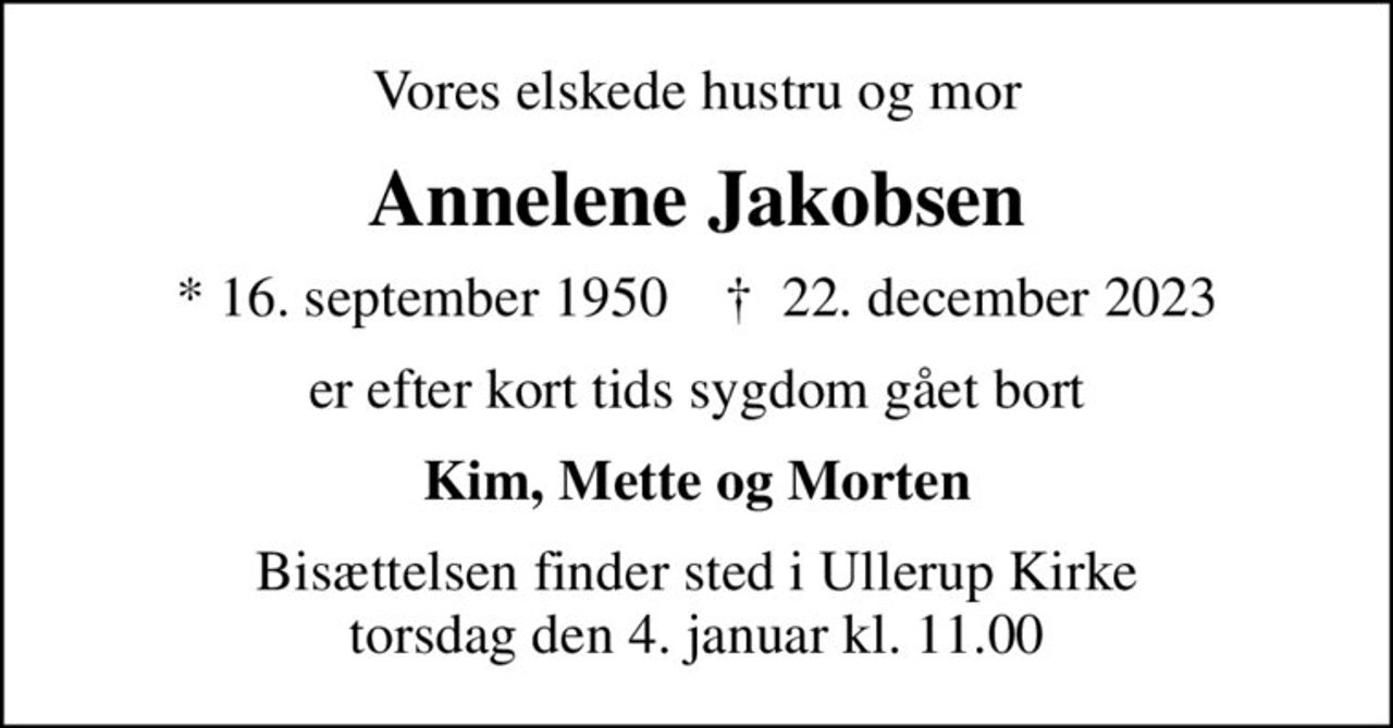 Vores elskede hustru og mor
Annelene Jakobsen
* 16. september 1950    ✝ 22. december 2023
er efter kort tids sygdom gået bort
Kim, Mette og Morten
Bisættelsen finder sted i Ullerup Kirke  torsdag den 4. januar kl. 11.00