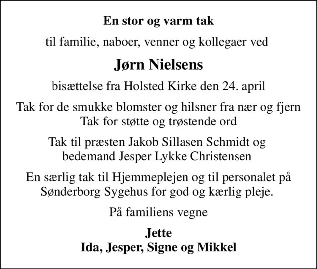En stor og varm tak
til familie, naboer, venner og kollegaer ved 
Jørn Nielsens
bisættelse fra Holsted Kirke den 24. april
Tak for de smukke blomster og hilsner fra nær og fjern Tak for støtte og trøstende ord
Tak til præsten Jakob Sillasen Schmidt og  bedemand Jesper Lykke Christensen 
En særlig tak til Hjemmeplejen og til personalet på Sønderborg Sygehus for god og kærlig pleje. 
På familiens vegne
Jette Ida, Jesper, Signe og Mikkel