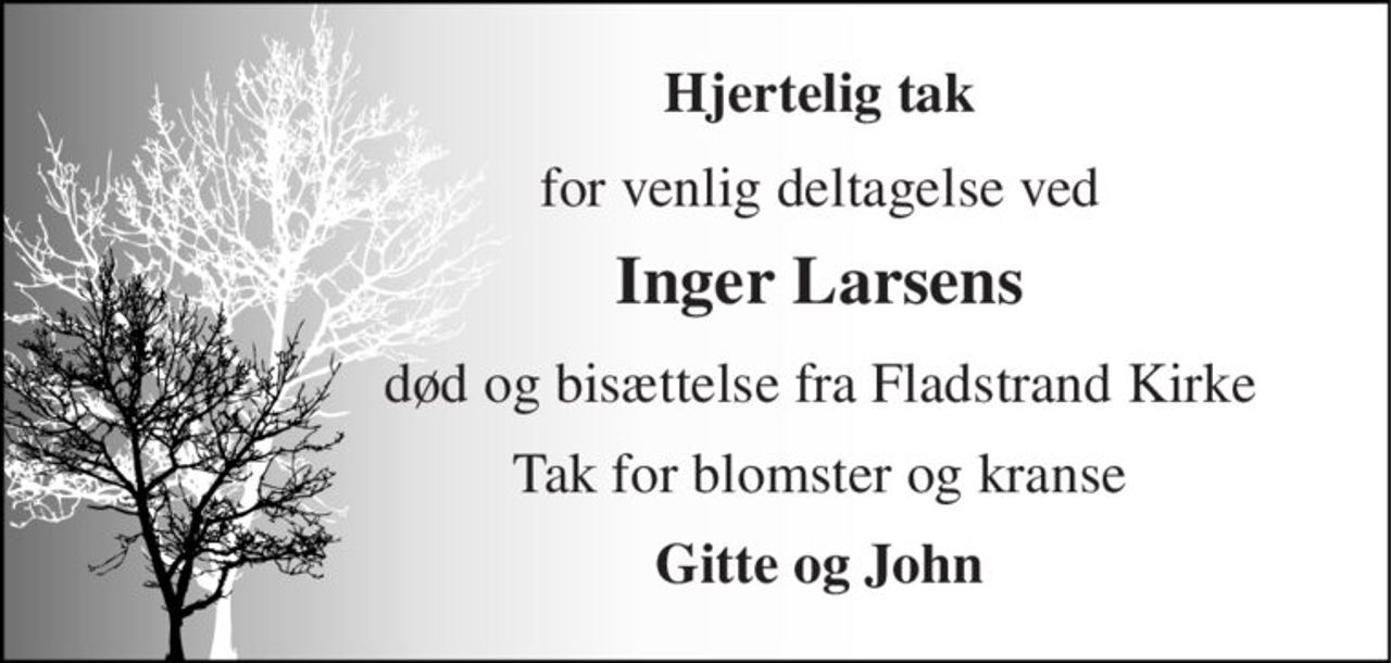 Hjertelig tak 
for venlig deltagelse ved 
Inger Larsens 
død og bisættelse fra Fladstrand Kirke 
Tak for blomster og kranse 
Gitte og John