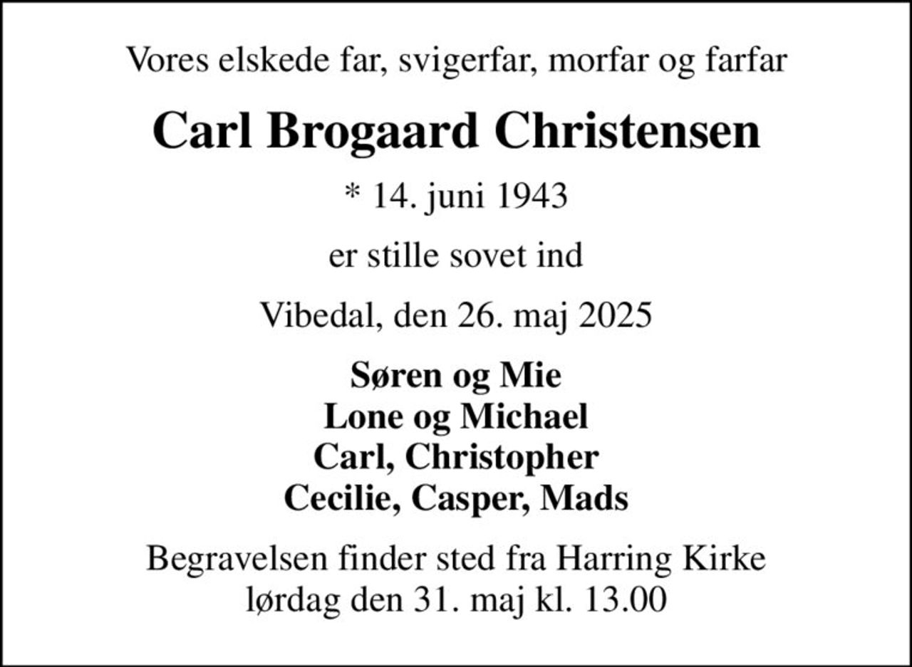 Vores elskede far, svigerfar, morfar og farfar
Carl Brogaard Christensen
* 14. juni 1943
er stille sovet ind
Vibedal, den 26. maj 2025
Søren og Mie Lone og Michael Carl, Christopher Cecilie, Casper, Mads
Begravelsen finder sted fra Harring Kirke  lørdag den 31. maj kl. 13.00