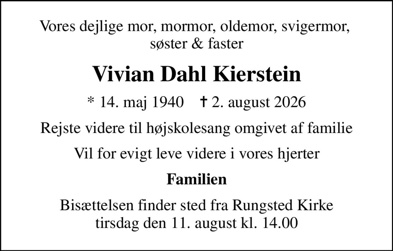 Vores dejlige mor, mormor, oldemor, svigermor,  søster & faster
Vivian Dahl Kierstein
* 14. maj 1940    ✝ 2. august 2026
Rejste videre til højskolesang omgivet af familie
Vil for evigt leve videre i vores hjerter
Familien
Bisættelsen finder sted fra Rungsted Kirke  tirsdag den 11. august kl. 14.00