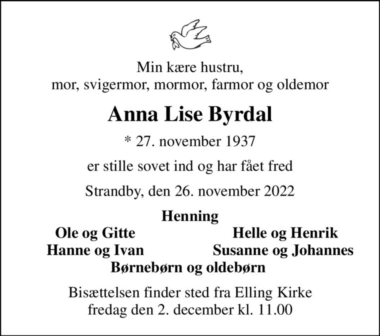 Min kære hustru, mor, svigermor, mormor, farmor og oldemor
Anna Lise Byrdal
* 27. november 1937
er stille sovet ind og har fået fred
Strandby, den 26. november 2022
Henning
Ole og Gitte
Helle og Henrik
Hanne og Ivan
Susanne og Johannes 
Bisættelsen finder sted fra Elling Kirke  fredag den 2. december kl. 11.00