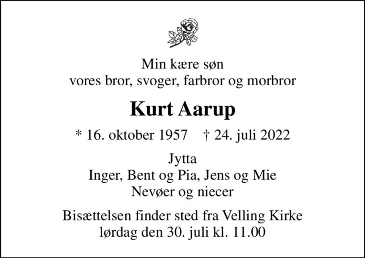 Min kære søn vores bror, svoger, farbror og morbror
Kurt Aarup
* 16. oktober 1957    ✝ 24. juli 2022
Jytta Inger, Bent og Pia, Jens og Mie nevøer og niecer
Bisættelsen finder sted fra Velling Kirke  lørdag den 30. juli kl. 11.00