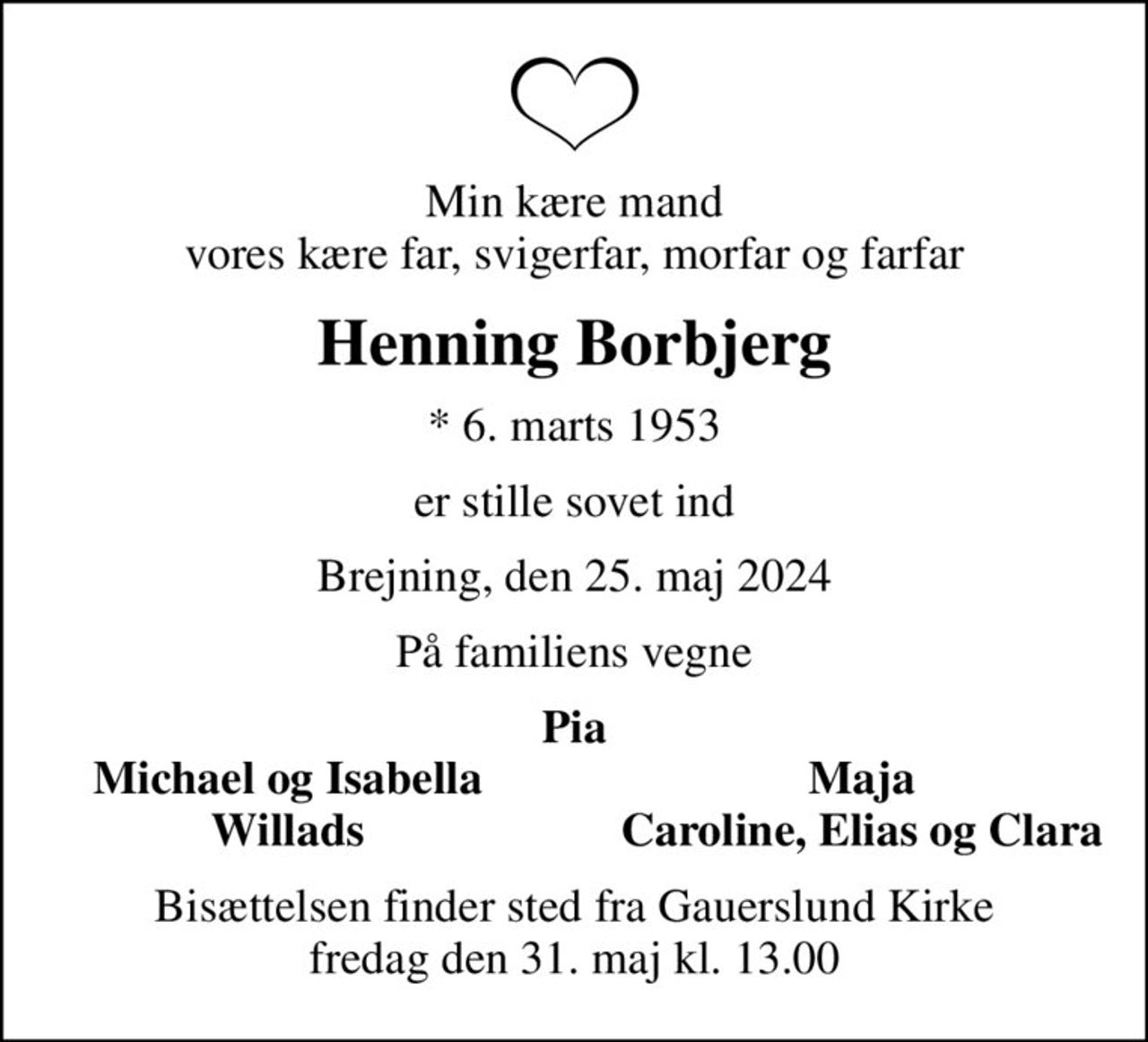 Min kære mand vores kære far, svigerfar, morfar og farfar
Henning Borbjerg
* 6. marts 1953
er stille sovet ind
Brejning, den 25. maj 2024
På familiens vegne
Pia
Michael og Isabella
Maja
Willads
Caroline, Elias og Clara
Bisættelsen finder sted fra Gauerslund Kirke  fredag den 31. maj kl. 13.00
