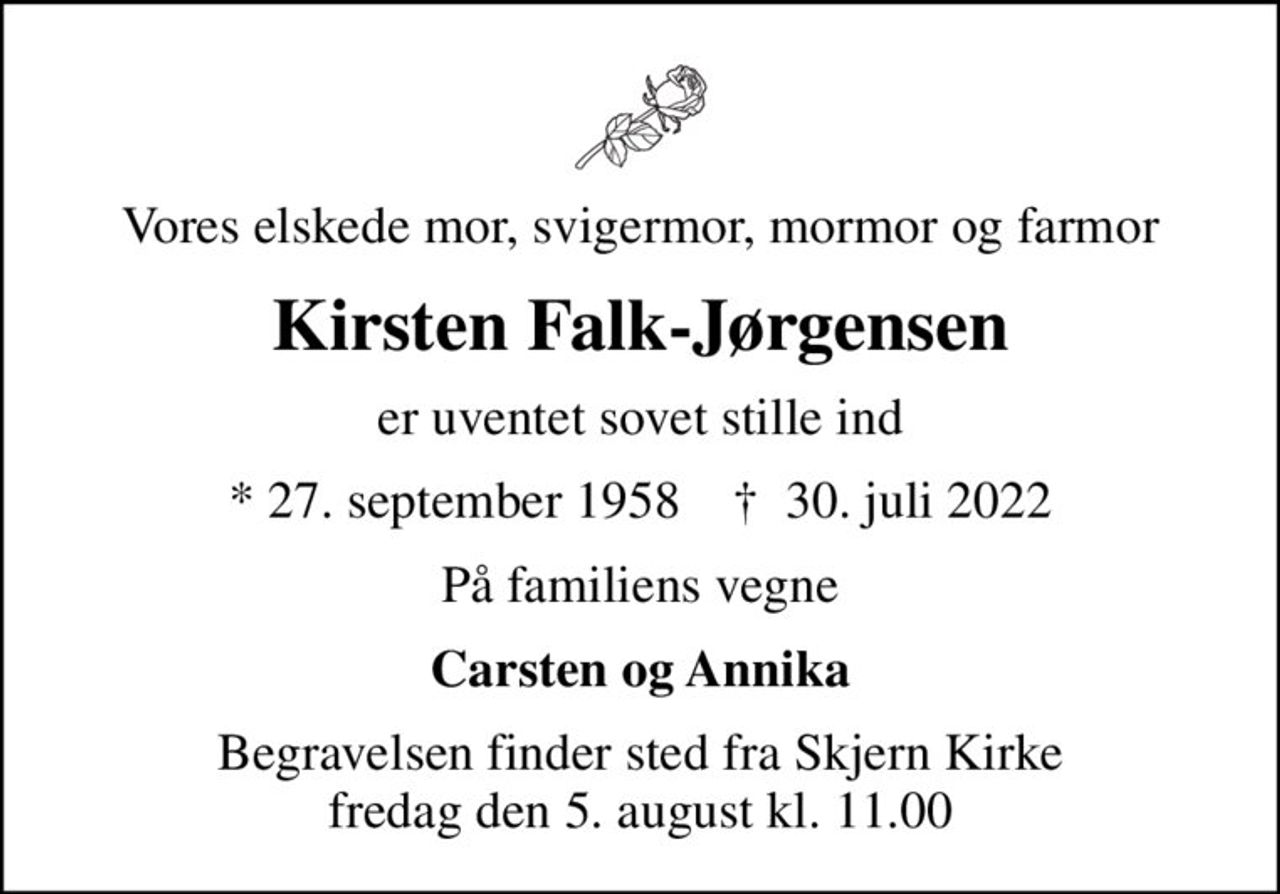 Vores elskede mor, svigermor, mormor og farmor
Kirsten Falk-Jørgensen
er uventet sovet stille ind
* 27. september 1958    ✝ 30. juli 2022
På familiens vegne
Carsten og Annika
Begravelsen finder sted fra Skjern Kirke  fredag den 5. august kl. 11.00