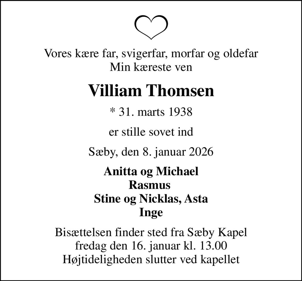 Vores kære far, svigerfar, morfar og oldefar Min kæreste ven
Villiam Thomsen
* 31. marts 1938
er stille sovet ind
Sæby, den 8. januar 2026
Anitta og Michael Rasmus  Stine og Nicklas, Asta Inge
Bisættelsen finder sted fra Sæby Kapel  fredag den 16. januar kl. 13.00  Højtideligheden slutter ved kapellet