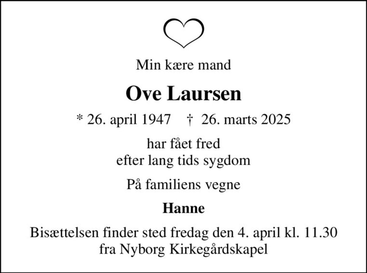 Min kære mand
Ove Laursen
* 26. april 1947    ✝ 26. marts 2025
har fået fred efter lang tids sygdom
På familiens vegne
Hanne
Bisættelsen finder sted fredag den 4. april kl. 11.30 fra Nyborg Kirkegårdskapel