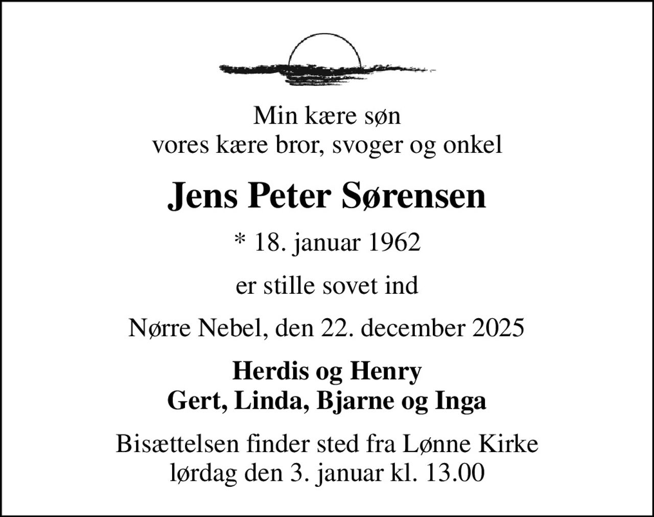 Min kære søn vores kære bror, svoger og onkel
Jens Peter Sørensen
* 18. januar 1962
er stille sovet ind
Nørre Nebel, den 22. december 2025
Herdis og Henry Gert, Linda, Bjarne og Inga
Bisættelsen finder sted fra Lønne Kirke  lørdag den 3. januar kl. 13.00