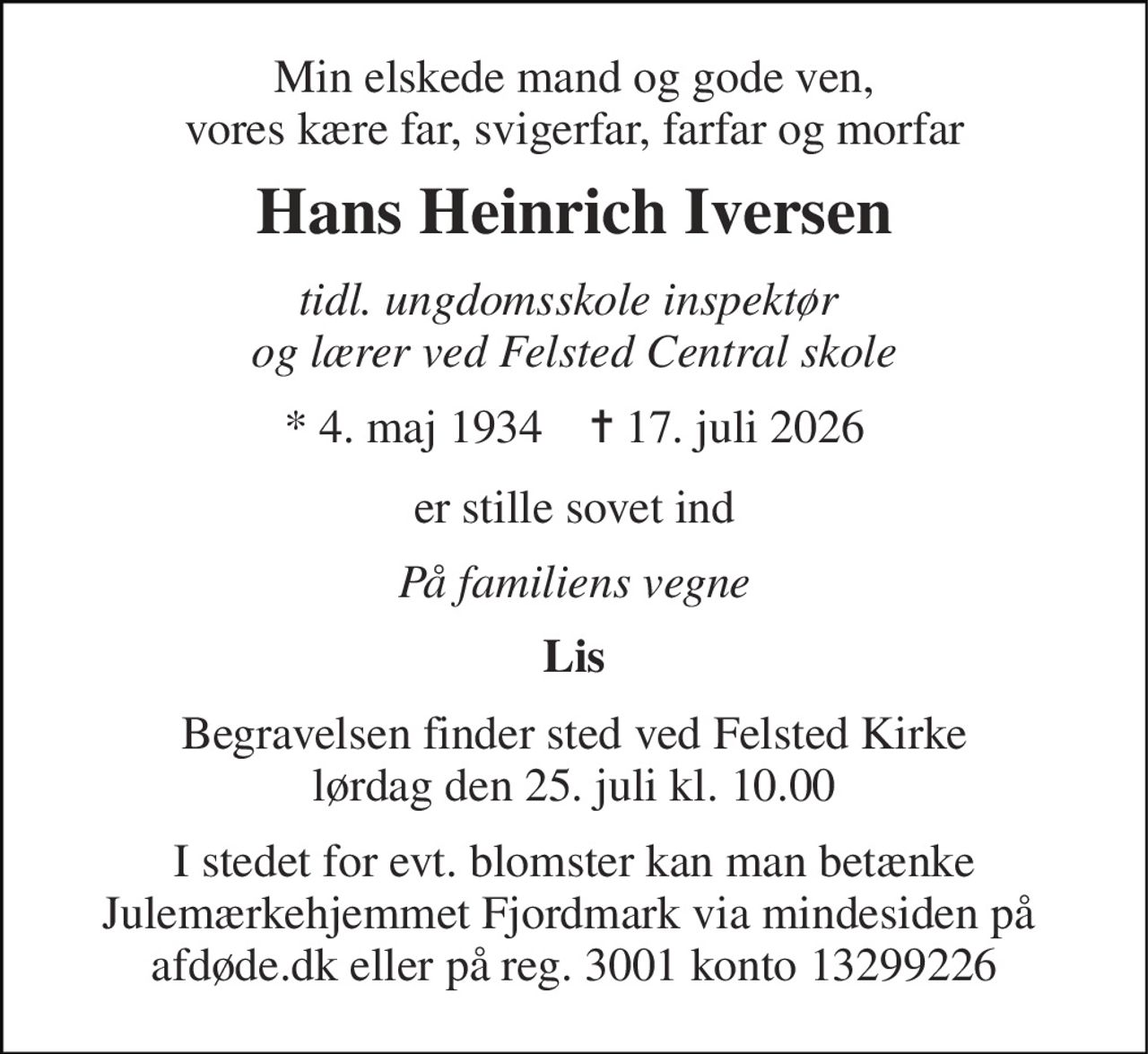 Min elskede mand og gode ven, vores kære far, svigerfar, farfar og morfar 
Hans Heinrich Iversen 
tidl. ungdomsskole inspektør  og lærer ved Felsted Central skole 
*​ 4. maj 1934​    ✝​ 17. juli 2026 
er stille sovet ind 
På familiens vegne 
Lis 
Begravelsen​ finder sted ved Felsted Kirke​ lørdag den 25. juli​ kl. 10.00 
I stedet for evt. blomster kan man betænke Julemærkehjemmet Fjordmark via mindesiden på  afdøde.dk eller på reg. 3001 konto 13299226