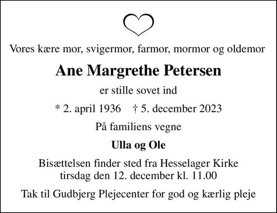 Vores kære mor, svigermor, farmor, mormor og oldemor 
Ane Margrethe Petersen
er stille sovet ind
* 2. april 1936    &#x271d; 5. december 2023
På familiens vegne
Ulla og Ole
Bisættelsen finder sted fra Hesselager Kirke  tirsdag den 12. december kl. 11.00 
Tak til Gudbjerg Plejecenter for god og kærlig pleje