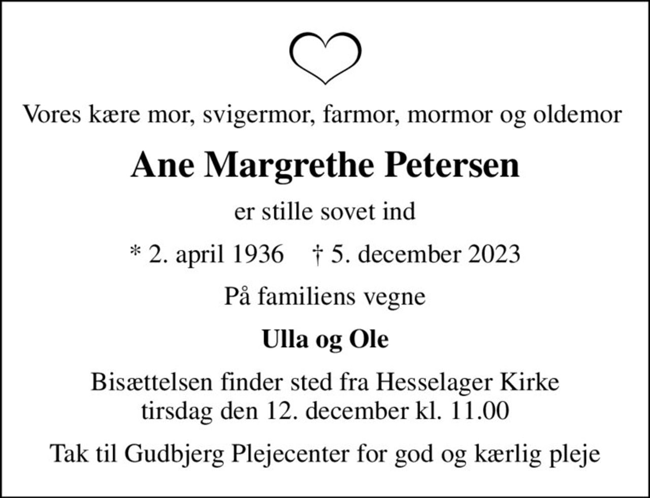 Vores kære mor, svigermor, farmor, mormor og oldemor 
Ane Margrethe Petersen
er stille sovet ind
* 2. april 1936    ✝ 5. december 2023
På familiens vegne
Ulla og Ole
Bisættelsen finder sted fra Hesselager Kirke  tirsdag den 12. december kl. 11.00 
Tak til Gudbjerg Plejecenter for god og kærlig pleje
