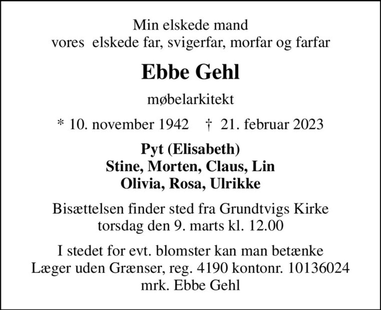 Min elskede mand vores  elskede far, svigerfar, morfar og farfar
Ebbe Gehl
møbelarkitekt
* 10. november 1942    ✝ 21. februar 2023
Pyt (Elisabeth) Stine, Morten, Claus, Lin Olivia, Rosa, Ulrikke
Bisættelsen finder sted fra Grundtvigs Kirke  torsdag den 9. marts kl. 12.00 
I stedet for evt. blomster kan man betænke
					Læger uden Grænser reg.4190kontonr.10136024mrk. Ebbe
					Gehl