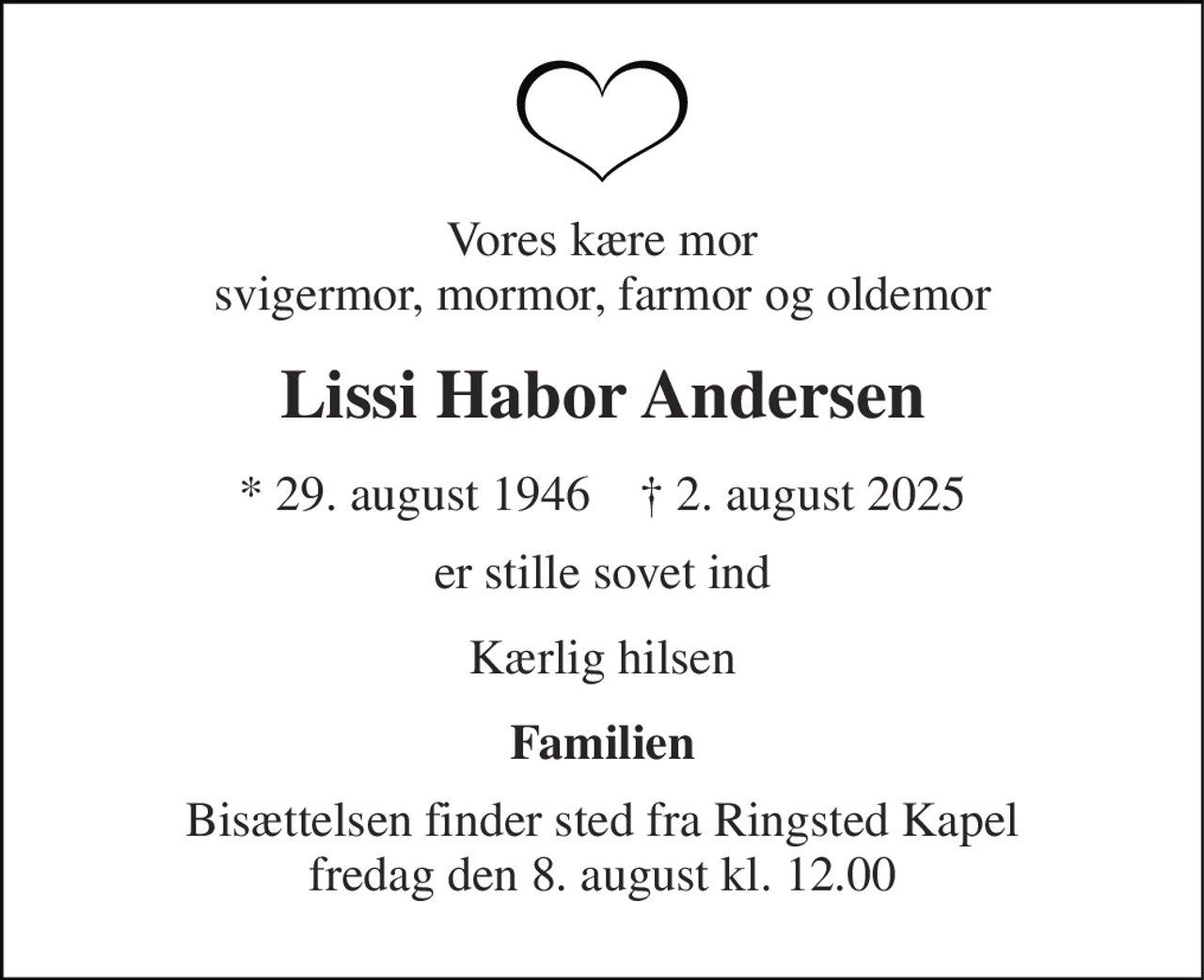 Vores kære mor svigermor, mormor, farmor og oldemor 
Lissi Habor Andersen 
*​ 29. august 1946​    †​ 2. august 2025 
er stille sovet ind 
Kærlig hilsen 
Familien 
Bisættelsen​ finder sted fra Ringsted Kapel​ fredag den 8. august​ kl. 12.00