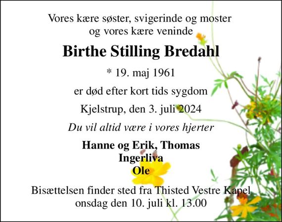 Vores kære søster, svigerinde og moster  og vores kære veninde 
Birthe Stilling Bredahl 
*&#x200B; 19. maj 1961 
er død efter kort tids sygdom 
Kjelstrup, den 3. juli 2024 
Du vil altid være i vores hjerter 
Hanne og Erik, Thomas Ingerliva Ole 
Bisættelsen&#x200B; finder sted fra Thisted Vestre Kapel&#x200B; onsdag den 10. juli&#x200B; kl. 13.00