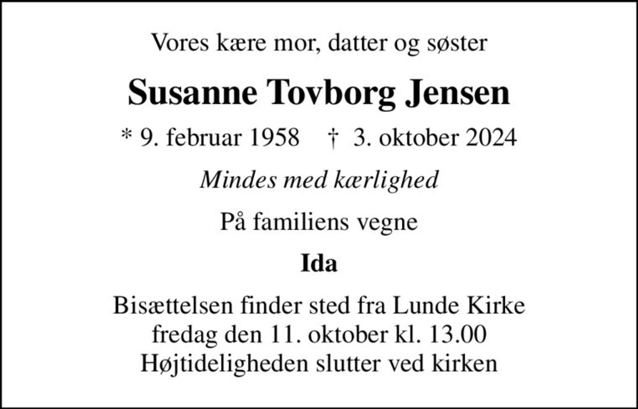 Vores kære mor, datter og søster
Susanne Tovborg Jensen
* 9. februar 1958    ✝ 3. oktober 2024
Mindes med kærlighed
På familiens vegne
Ida
Bisættelsen finder sted fra Lunde Kirke  fredag den 11. oktober kl. 13.00  Højtideligheden slutter ved kirken