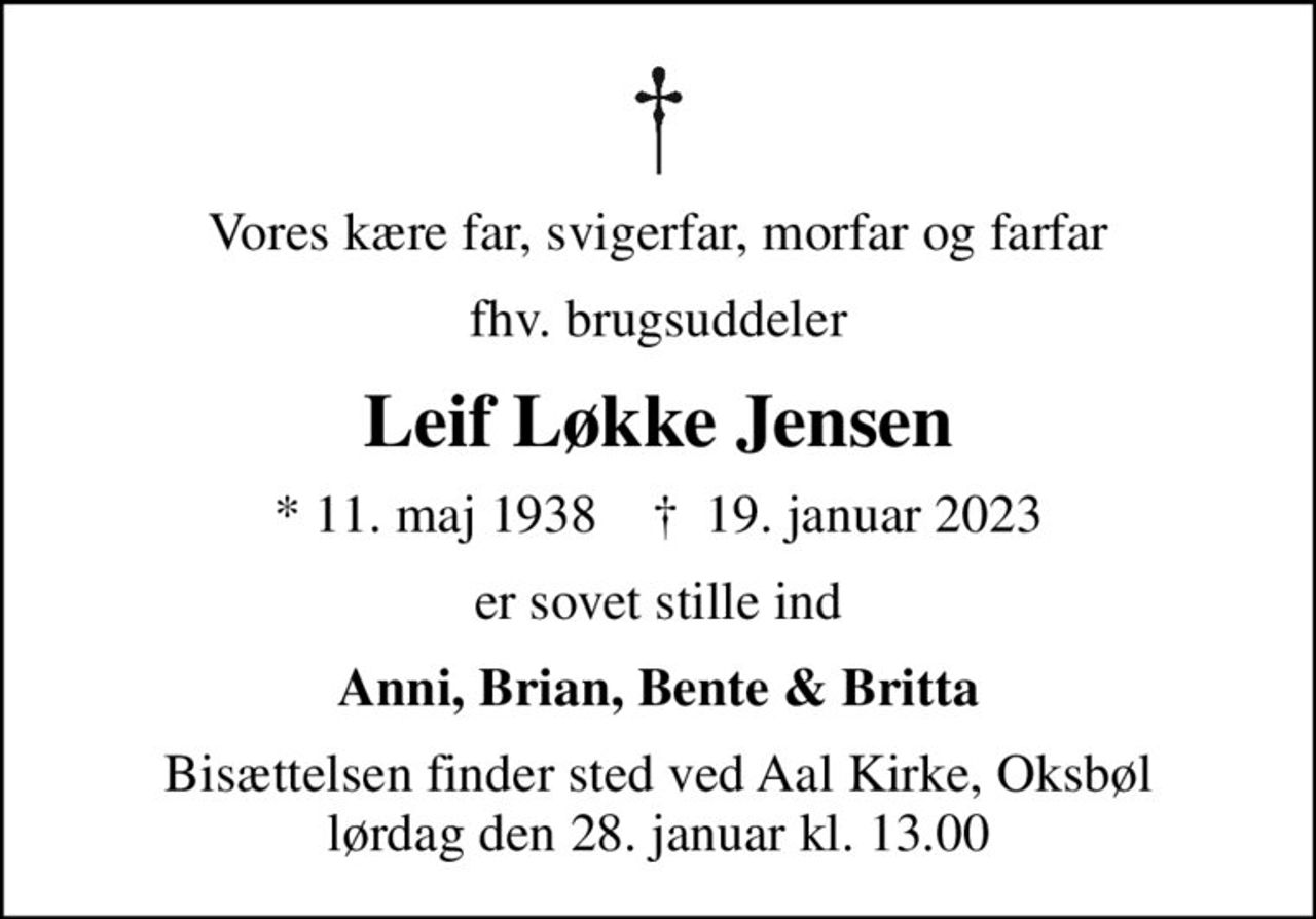 Vores kære far, svigerfar, morfar og farfar
fhv. brugsuddeler
Leif Løkke Jensen
* 11. maj 1938    ✝ 19. januar 2023
er sovet stille ind
Anni, Brian, Bente & Britta
Bisættelsen finder sted ved Aal Kirke, Oksbøl  lørdag den 28. januar kl. 13.00