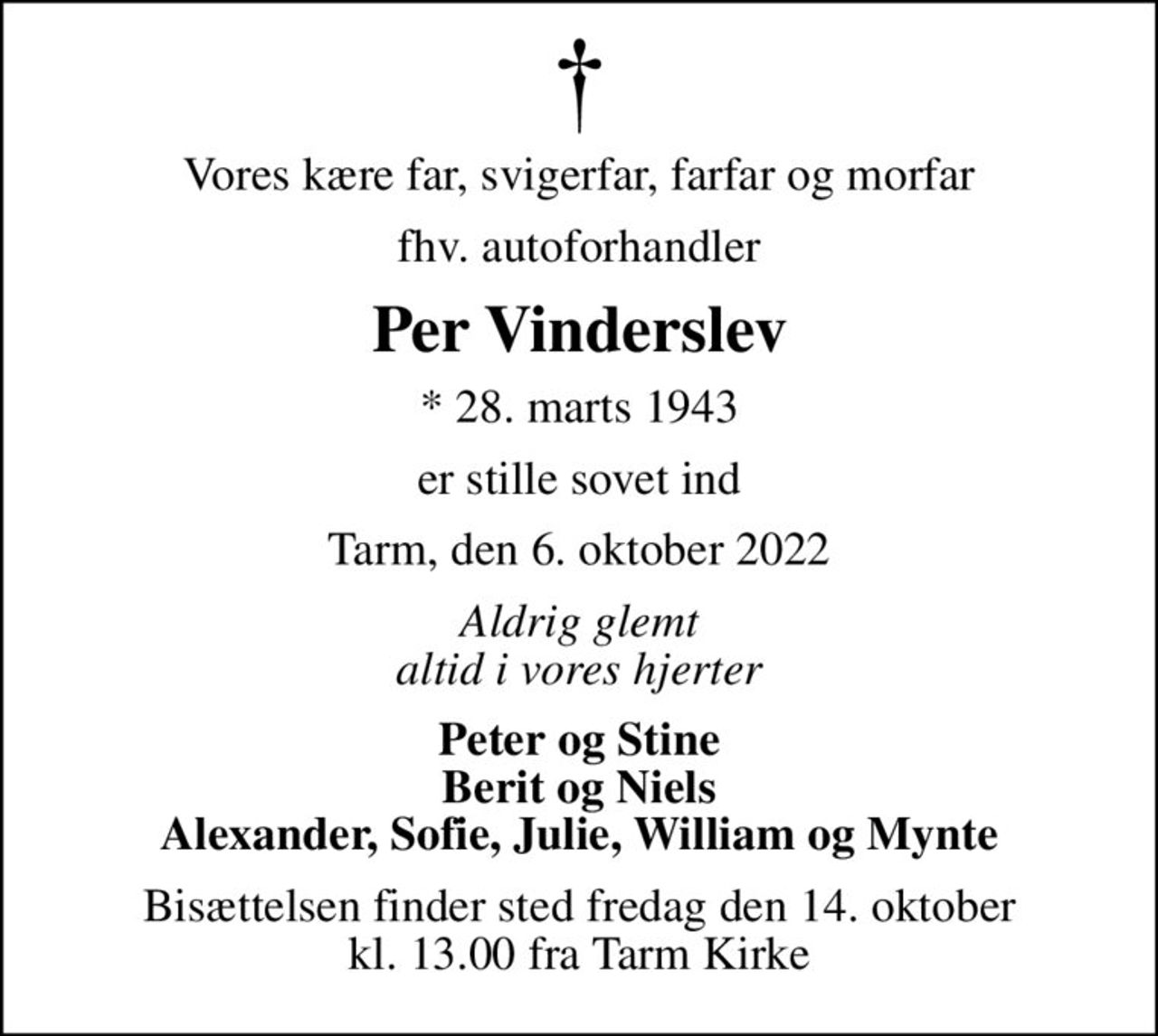 Vores kære far, svigerfar, farfar og morfar
fhv. autoforhandler
Per Vinderslev
* 28. marts 1943
er stille sovet ind
Tarm, den 6. oktober 2022
Aldrig glemt altid i vores hjerter
Peter og Stine Berit og Niels Alexander, Sofie, Julie, William og Mynte
Bisættelsen finder sted fredag den 14. oktober kl. 13.00 fra Tarm Kirke