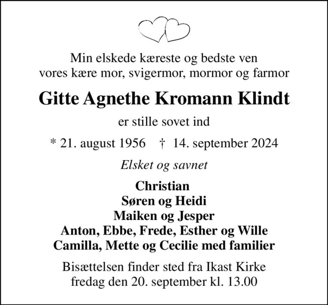 Min elskede kæreste og bedste ven vores kære mor, svigermor, mormor og farmor
Gitte Agnethe Kromann Klindt
er stille sovet ind
* 21. august 1956    ✝ 14. september 2024
Elsket og savnet
Christian  Søren og Heidi Maiken og Jesper Anton, Ebbe, Frede, Esther og Wille Camilla, Mette og Cecilie med familier
Bisættelsen finder sted fra Ikast Kirke  fredag den 20. september kl. 13.00