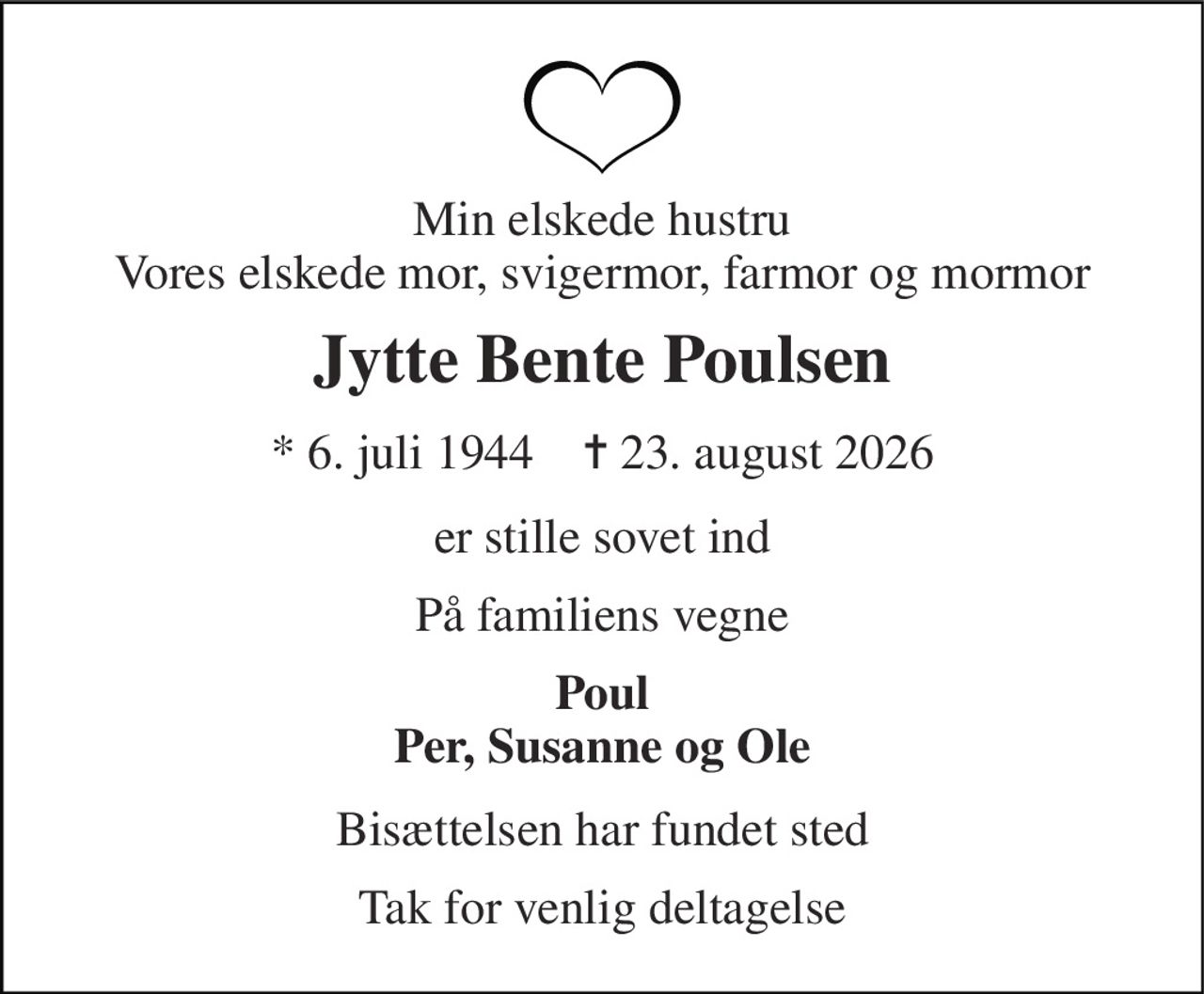 Min elskede hustru Vores elskede mor, svigermor, farmor og mormor 
Jytte Bente Poulsen 
* 6. juli 1944    ✝ 23. august 2026 
er stille sovet ind 
På familiens vegne 
Poul Per, Susanne og Ole 
Bisættelsen har fundet sted 
Tak for venlig deltagelse