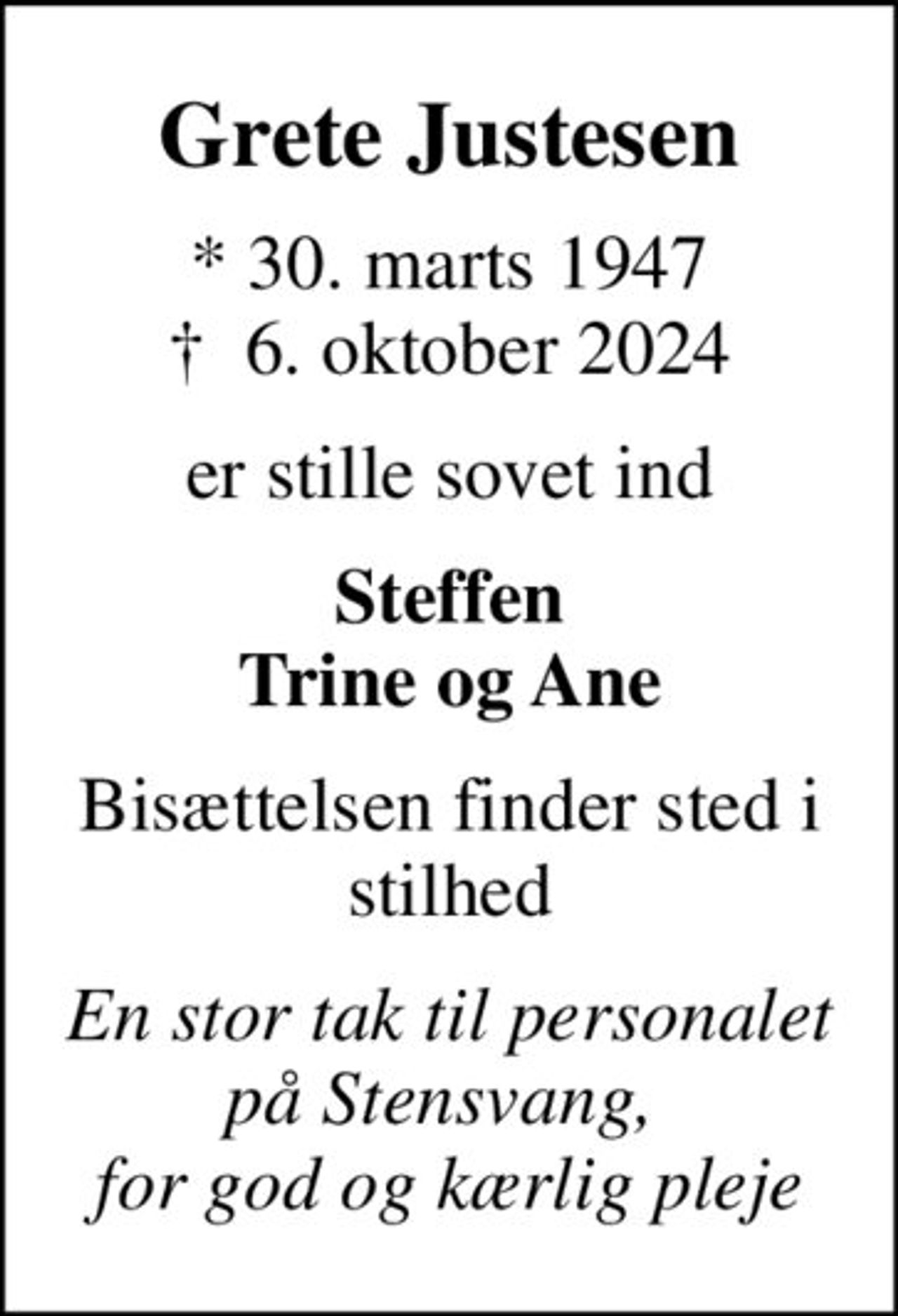 Grete Justesen
* 30. marts 1947
						✝ 6. oktober 2024
er stille sovet ind
Steffen Trine og Ane
Bisættelsen finder sted i stilhed
En stor tak til personalet på Stensvang,  for god og kærlig pleje