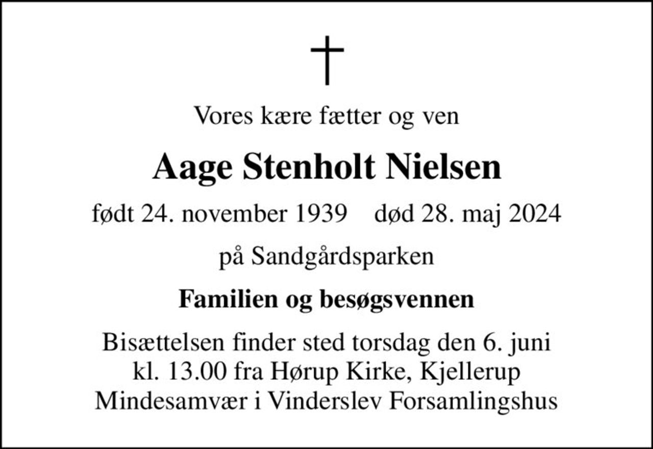 Vores kære fætter og ven
Aage Stenholt Nielsen
født 24. november 1939    død 28. maj 2024
på Sandgårdsparken
Familien og besøgsvennen
Bisættelsen finder sted torsdag den 6. juni kl. 13.00 fra Hørup Kirke, Kjellerup Mindesamvær i Vinderslev Forsamlingshus