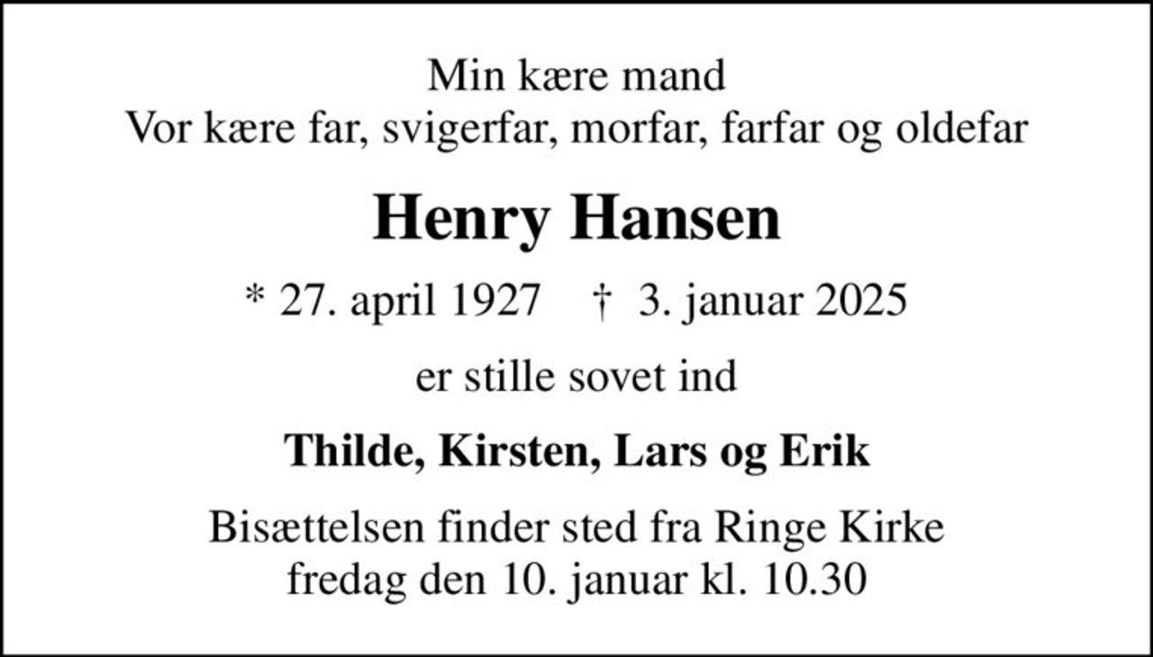 Min kære mand Vor kære far, svigerfar, morfar, farfar og oldefar
Henry Hansen
* 27. april 1927    ✝ 3. januar 2025
er stille sovet ind
Thilde, Kirsten, Lars og Erik
Bisættelsen finder sted fra Ringe Kirke  fredag den 10. januar kl. 10.30
