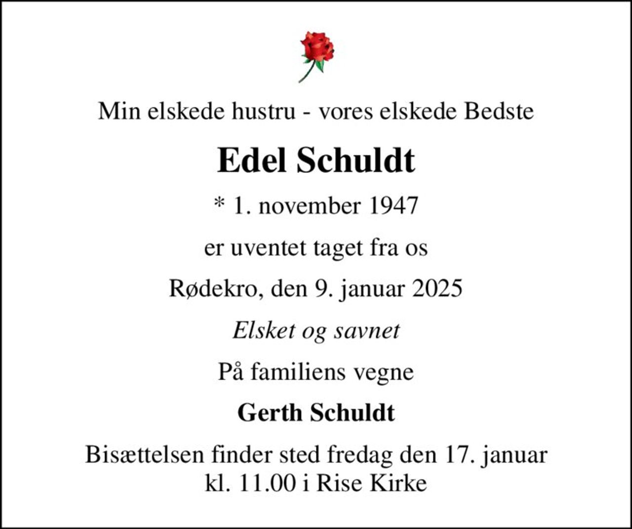 Min elskede hustru - vores elskede Bedste
Edel Schuldt
* 1. november 1947
er uventet taget fra os
Rødekro, den 9. januar 2025
Elsket og savnet
På familiens vegne
Gerth Schuldt
Bisættelsen finder sted fredag den 17. januar kl. 11.00 i Rise Kirke