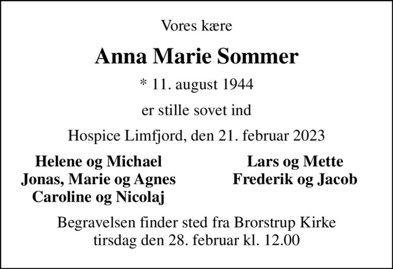 Vores kære
Anna Marie Sommer
* 11. august 1944
er stille sovet ind
Hospice Limfjord, den 21. februar 2023
Helene og Michael
Lars og Mette
Jonas, Marie og Agnes
Frederik og Jacob
Caroline og Nicolaj
Begravelsen finder sted fra Brorstrup Kirke  tirsdag den 28. februar kl. 12.00
