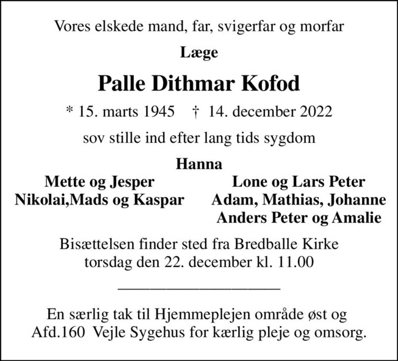 Vores elskede mand, far, svigerfar og morfar
Læge
Palle Dithmar Kofod
* 15. marts 1945    ✝ 14. december 2022
sov stille ind efter lang tids sygdom
Hanna
Mette og Jesper
Lone og Lars Peter
Nikolai,Mads og Kaspar
Adam, Mathias, Johanne
Anders Peter og Amalie
Bisættelsen finder sted fra Bredballe Kirke  torsdag den 22. december kl. 11.00 
En særlig tak til Hjemmeplejen område øst og  Afd.160  Vejle Sygehus for kærlig pleje og omsorg.