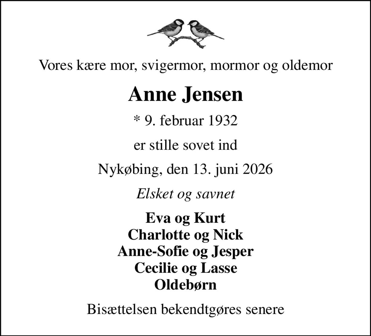 Vores kære mor, svigermor, mormor og oldemor
Anne Jensen
* 9. februar 1932
er stille sovet ind
Nykøbing, den 13. juni 2026
Elsket og savnet
Eva og Kurt Charlotte og Nick Anne-Sofie og Jesper Cecilie og Lasse Oldebørn
Bisættelsen bekendtgøres senere