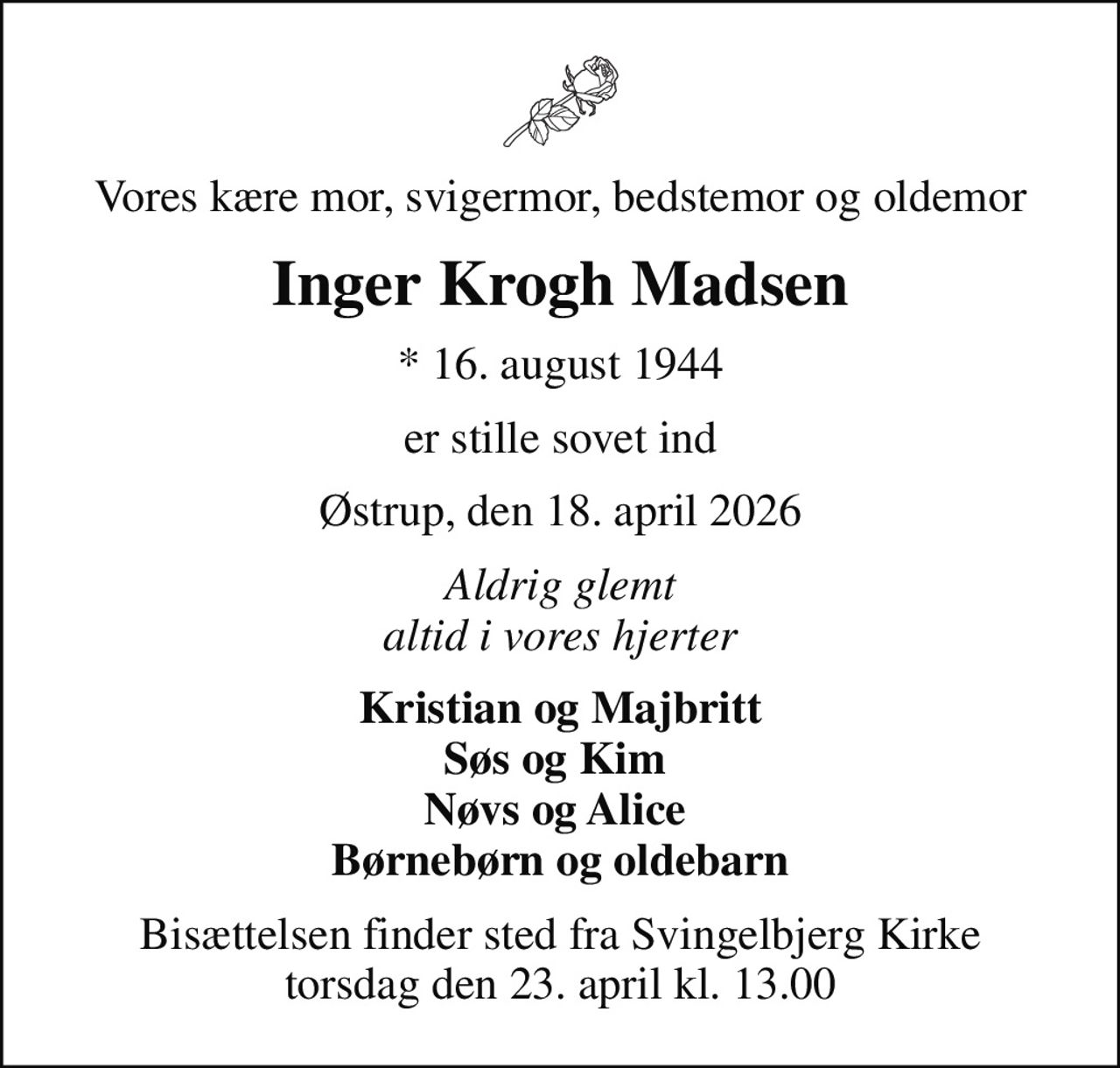 Vores kære mor, svigermor, bedstemor og oldemor
Inger Krogh Madsen
* 16. august 1944
er stille sovet ind
Østrup, den 18. april 2026
Aldrig glemt altid i vores hjerter
Kristian og Majbritt Søs og Kim  Nøvs og Alice  Børnebørn og oldebarn
Bisættelsen finder sted fra Svingelbjerg Kirke  torsdag den 23. april kl. 13.00