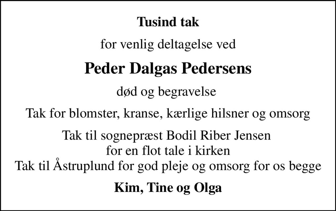 Tusind tak
for venlig deltagelse ved
Peder Dalgas Pedersens
død og begravelse 
Tak for blomster, kranse, kærlige hilsner og omsorg
Tak til sognepræst Bodil Riber Jensen  for en flot tale i kirken Tak til Åstruplund for god pleje og omsorg for os begge
Kim, Tine og Olga