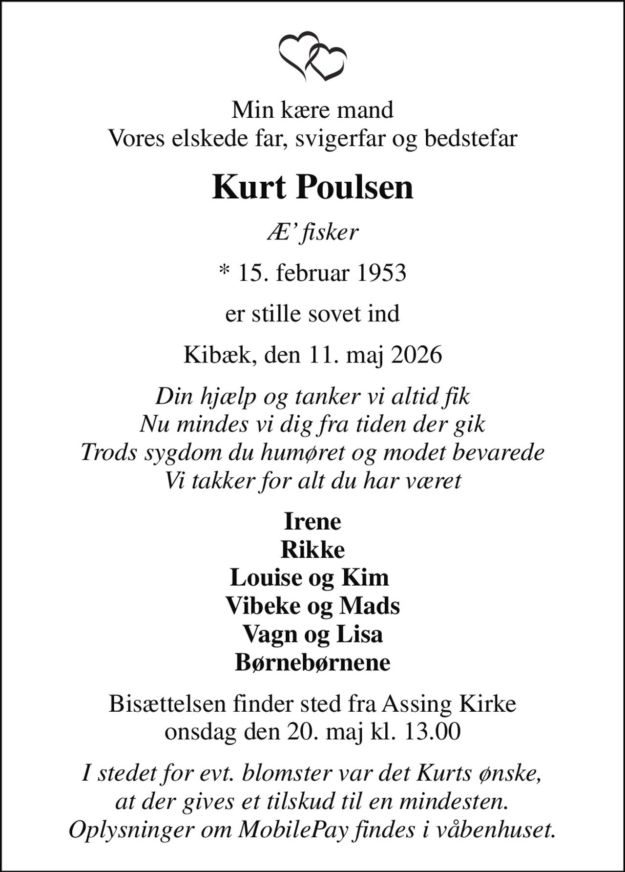Min kære mand Vores elskede far, svigerfar og bedstefar
Kurt Poulsen
Æ fisker
* 15. februar 1953
er stille sovet ind
Kibæk, den 11. maj 2026
Din hjælp og tanker vi altid fik Nu mindes vi dig fra tiden der gik Trods sygdom du humøret og modet bevarede Vi takker for alt du har været
Irene Rikke Louise og Kim  Vibeke og Mads Vagn og Lisa Børnebørnene
Bisættelsen finder sted fra Assing Kirke  onsdag den 20. maj kl. 13.00 
I stedet for evt. blomster var det Kurts ønske, at der gives et tilskud til en mindesten. Oplysninger om MobilePay findes i våbenhuset.