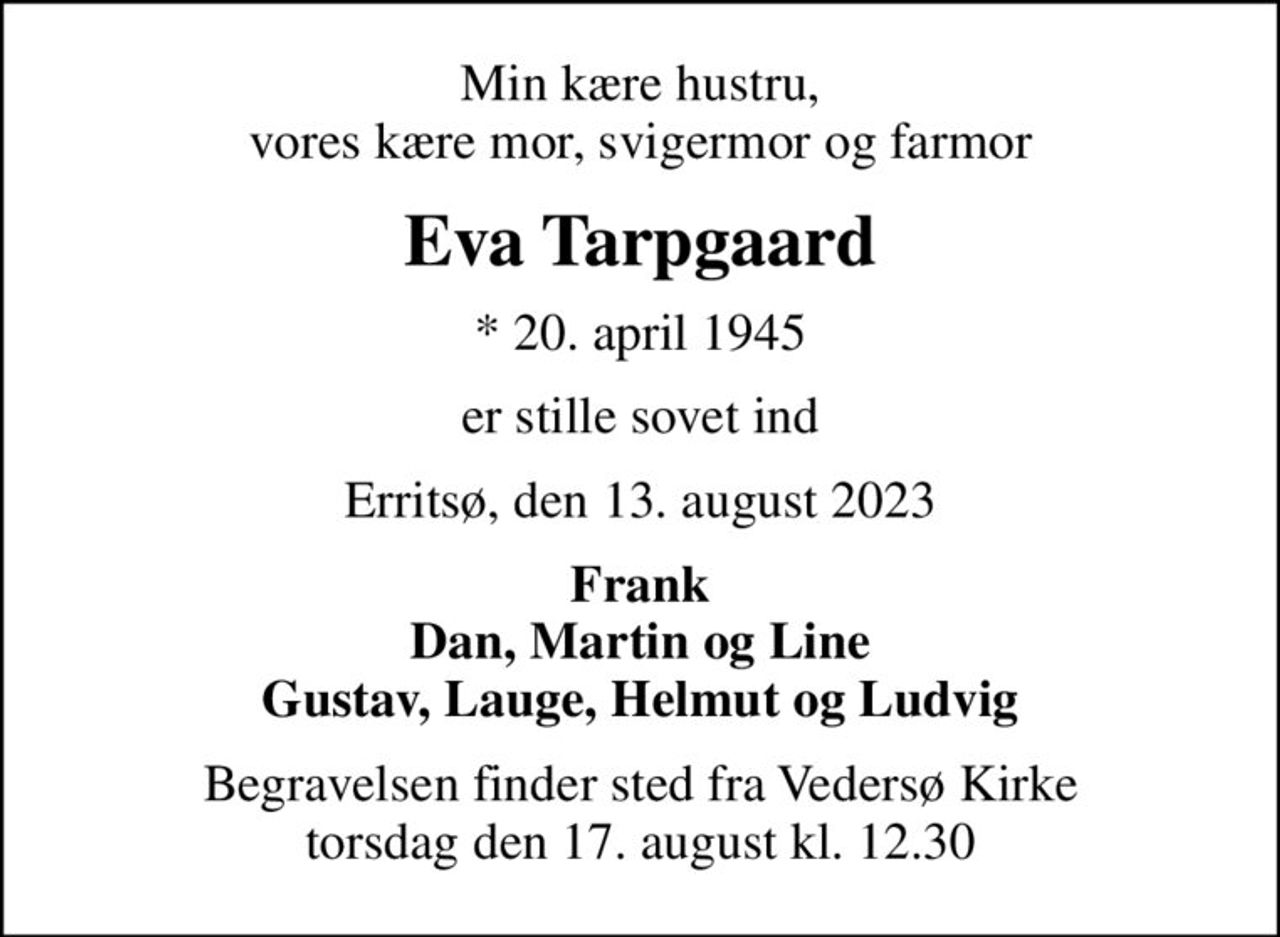 Min kære hustru, vores kære mor, svigermor og farmor
Eva Tarpgaard
* 20. april 1945
er stille sovet ind
Erritsø, den 13. august 2023
Frank Dan, Martin og Line Gustav, Lauge, Helmut og Ludvig
Begravelsen finder sted fra Vedersø Kirke  torsdag den 17. august kl. 12.30