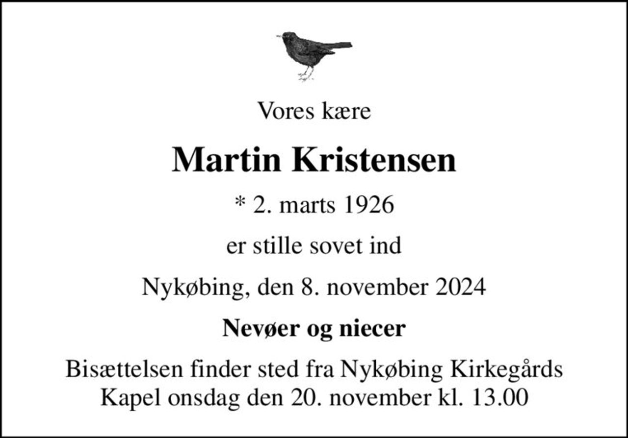 Vores kære
Martin Kristensen
* 2. marts 1926
er stille sovet ind
Nykøbing, den 8. november 2024
Nevøer og niecer
Bisættelsen finder sted fra Nykøbing Kirkegårds Kapel  onsdag den 20. november kl. 13.00