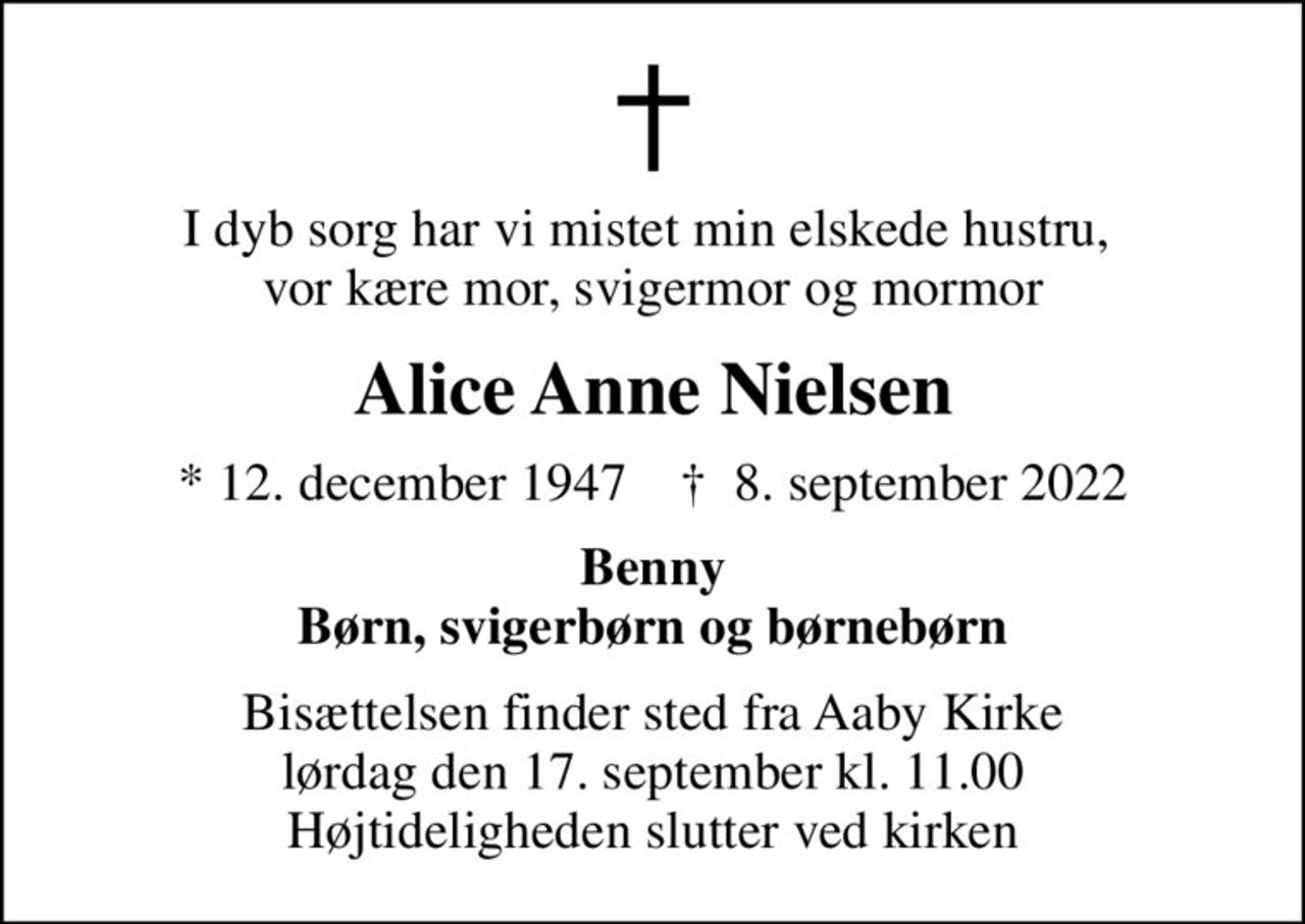 I dyb sorg har vi mistet min elskede hustru,  vor kære mor, svigermor og mormor
Alice Anne Nielsen
* 12. december 1947    ✝ 8. september 2022
Benny Børn, svigerbørn og børnebørn
Bisættelsen finder sted fra Aaby Kirke  lørdag den 17. september kl. 11.00  Højtideligheden slutter ved kirken