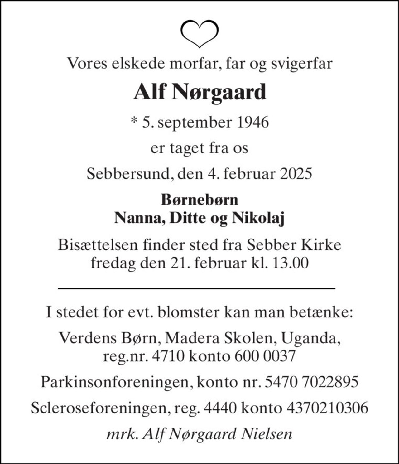Vores elskede morfar, far og svigerfar 
Alf Nørgaard 
*​ 5. september 1946 
er taget fra os 
Sebbersund, den 4. februar 2025 
Børnebørn Nanna, Ditte og Nikolaj 
Bisættelsen​ finder sted fra Sebber Kirke​ fredag den 21. februar​ kl. 13.00 
I stedet for evt. blomster kan man betænke: 
Verdens Børn, Madera Skolen, Uganda, reg.nr. 4710 konto 600 0037 
Parkinsonforeningen, konto nr. 5470 7022895 
Scleroseforeningen, reg. 4440 konto 4370210306 
mrk. Alf Nørgaard Nielsen