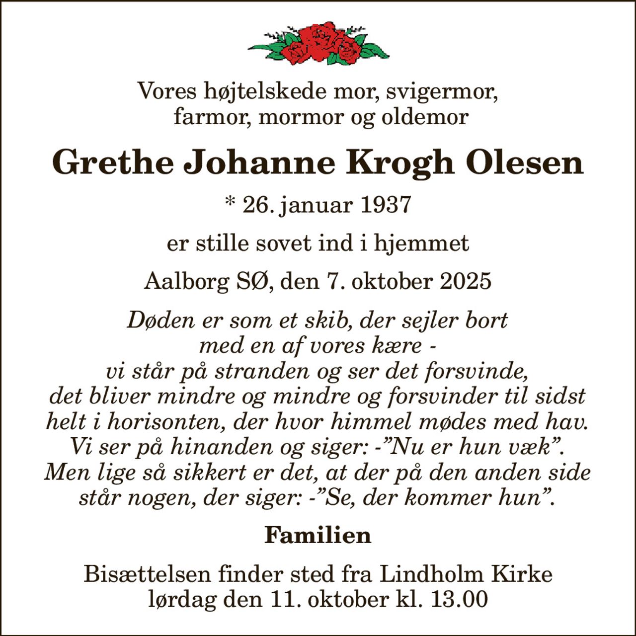 Vores højtelskede mor, svigermor,  farmor, mormor og oldemor
Grethe Johanne Krogh Olesen
* 26. januar 1937
er stille sovet ind i hjemmet
Aalborg SØ, den 7. oktober 2025
Døden er som et skib, der sejler bort med en af vores kære - vi står på stranden og ser det forsvinde, det bliver mindre og mindre og forsvinder til sidst helt i horisonten, der hvor himmel mødes med hav. Vi ser på hinanden og siger: -Nu er hun væk. Men lige så sikkert er det, at der på den anden side står nogen, der siger: -Se, der kommer hun.
Familien
Bisættelsen finder sted fra Lindholm Kirke  lørdag den 11. oktober kl. 13.00