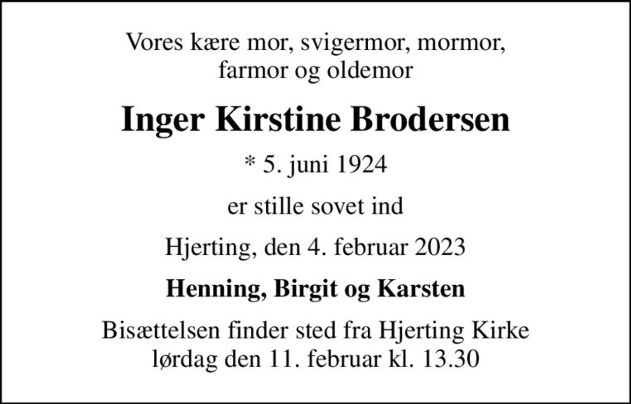 Vores kære mor, svigermor, mormor, farmor og oldemor
Inger Kirstine Brodersen
* 5. juni 1924
er stille sovet ind
Hjerting, den 4. februar 2023
Henning, Birgit og Karsten
Bisættelsen finder sted fra Hjerting Kirke  lørdag den 11. februar kl. 13.30