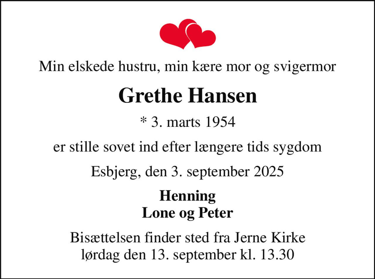 Min elskede hustru, min kære mor og svigermor
Grethe Hansen
* 3. marts 1954
er stille sovet ind efter længere tids sygdom
Esbjerg, den 3. september 2025
Henning Lone og Peter
Bisættelsen finder sted fra Jerne Kirke  lørdag den 13. september kl. 13.30