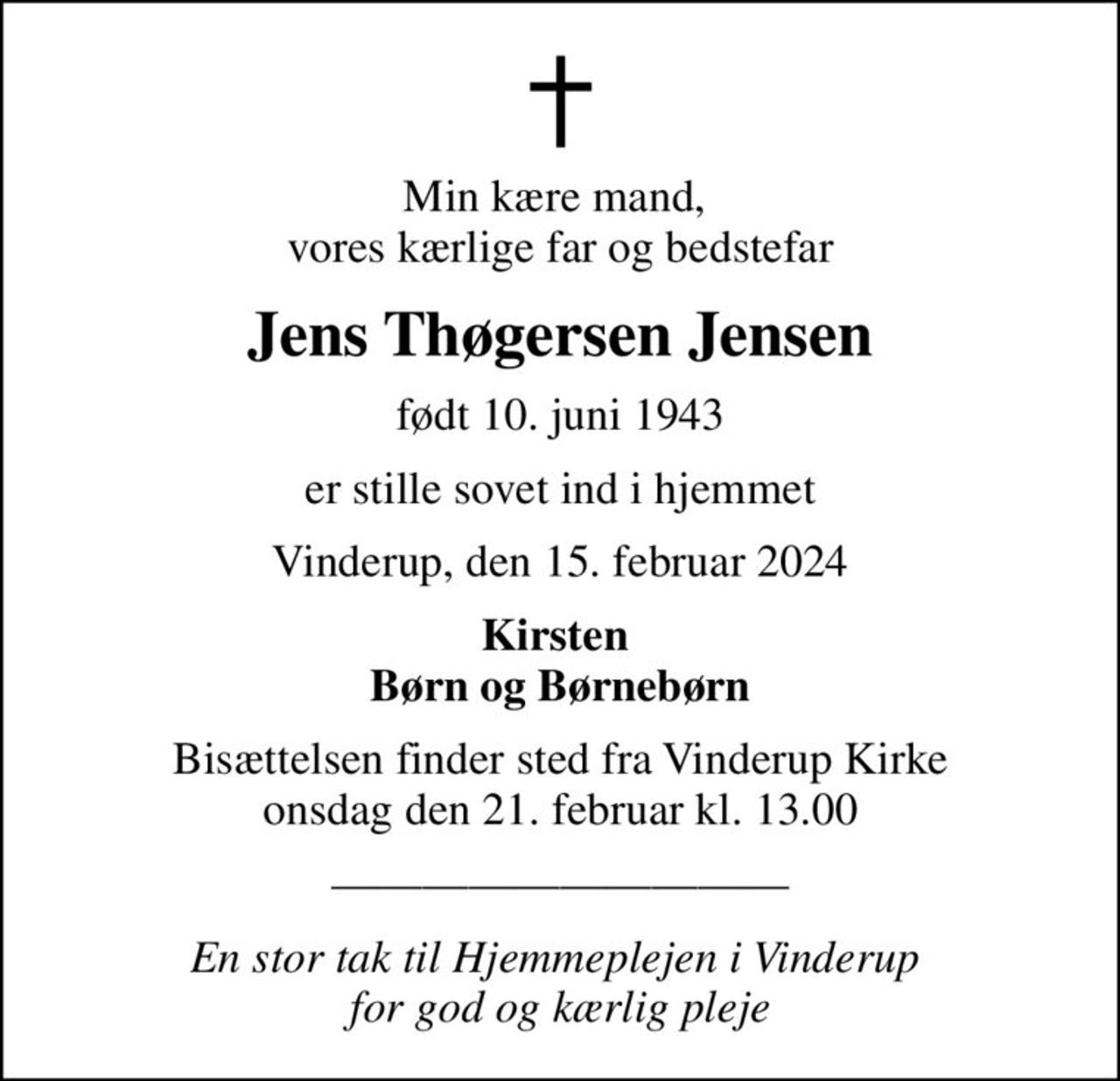 Min kære mand,  vores kærlige far og bedstefar
Jens Thøgersen Jensen
født 10. juni 1943
er stille sovet ind i hjemmet
Vinderup, den 15. februar 2024
Kirsten  Børn og Børnebørn
Bisættelsen finder sted fra Vinderup Kirke  onsdag den 21. februar kl. 13.00 
En stor tak til Hjemmeplejen i Vinderup  for god og kærlig pleje