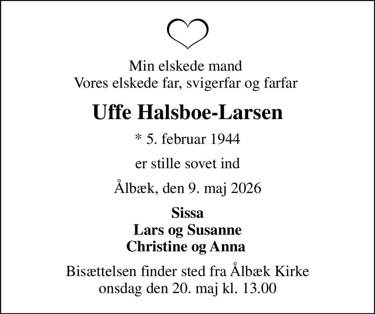 Min elskede mand  Vores elskede far, svigerfar og farfar 
Uffe Halsboe-Larsen
* 5. februar 1944
er stille sovet ind
Ålbæk, den 9. maj 2026
Sissa Lars og Susanne Christine og Anna 
Bisættelsen finder sted fra Ålbæk Kirke  onsdag den 20. maj kl. 13.00