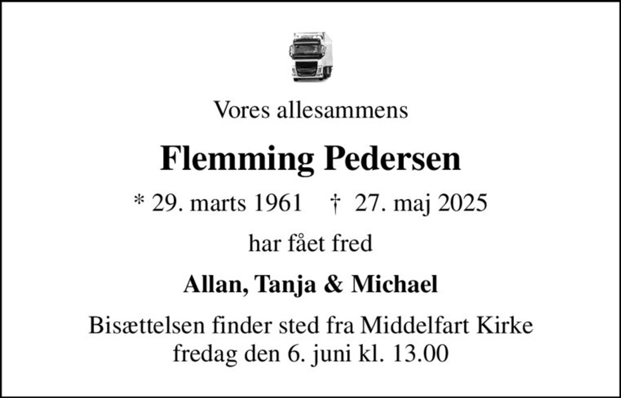 Vores allesammens
Flemming Pedersen
* 29. marts 1961    ✝ 27. maj 2025
har fået fred
Allan, Tanja & Michael
Bisættelsen finder sted fra Middelfart Kirke  fredag den 6. juni kl. 13.00