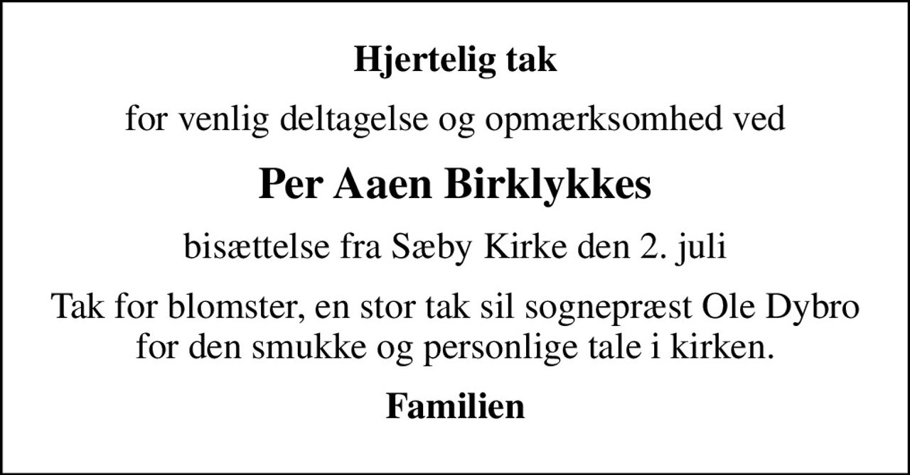 Hjertelig tak
for venlig deltagelse og opmærksomhed ved
Per Aaen Birklykkes
bisættelse fra Sæby Kirke den 2. juli
Tak for blomster, en stor tak sil sognepræst Ole Dybro for den smukke og personlige tale i kirken.
Familien