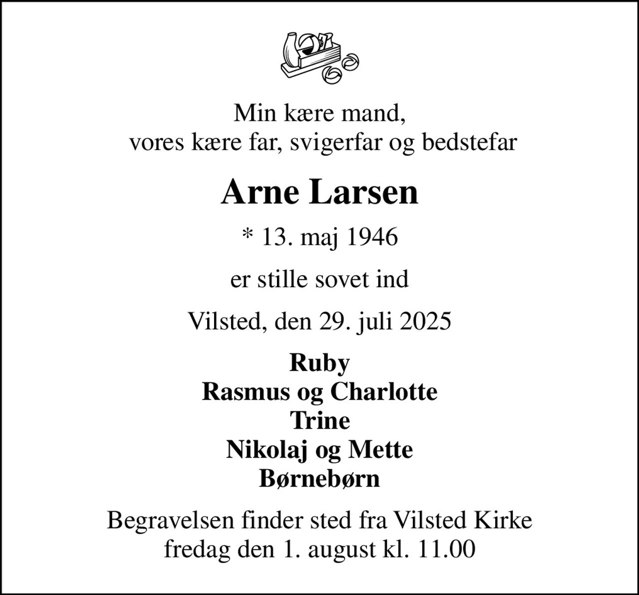 Min kære mand,  vores kære far, svigerfar og bedstefar
Arne Larsen
* 13. maj 1946
er stille sovet ind
Vilsted, den 29. juli 2025
Ruby Rasmus og Charlotte Trine Nikolaj og Mette Børnebørn
Begravelsen finder sted fra Vilsted Kirke  fredag den 1. august kl. 11.00